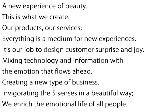 A new experience of beauty.
                    This is what we create.
                    Our products, our services;
                    Everything is a medium for new experiences.
                    It’s our job to design customer surprise and joy.
                    Mixing technology and information with
                    the emotion that flows ahead.
                    Creating a new type of business.
                    Invigorating the 5 senses in a beautiful way;
                    We enrich the emotional life of all people.